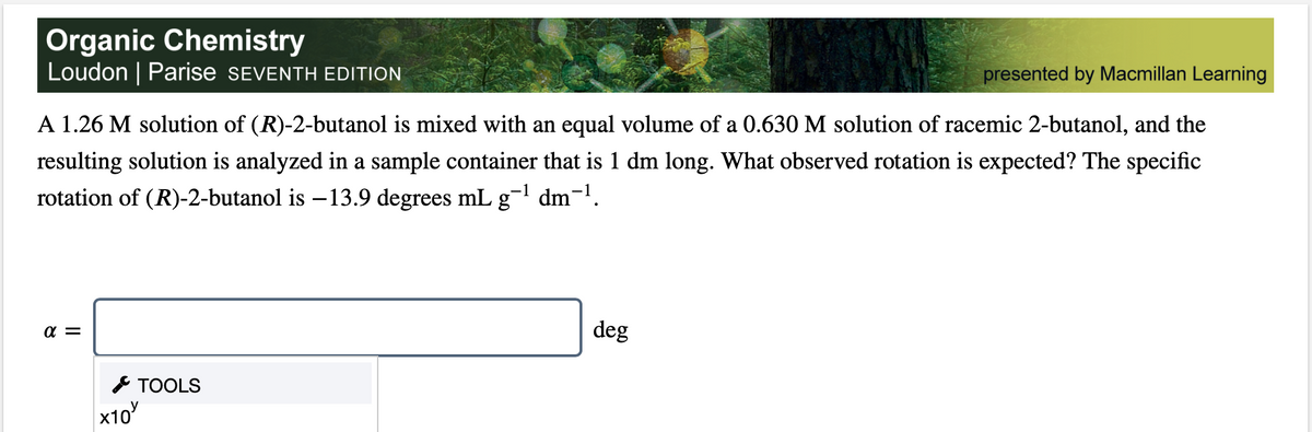 Organic Chemistry
Loudon | Parise SEVENTH EDITION
presented by Macmillan Learning
A 1.26 M solution of (R)-2-butanol is mixed with an equal volume of a 0.630 M solution of racemic 2-butanol, and the
resulting solution is analyzed in a sample container that is 1 dm long. What observed rotation is expected? The specific
rotation of (R)-2-butanol is –13.9 degrees mLg¬l dm¬1.
a =
deg
* TOOLS
x10
