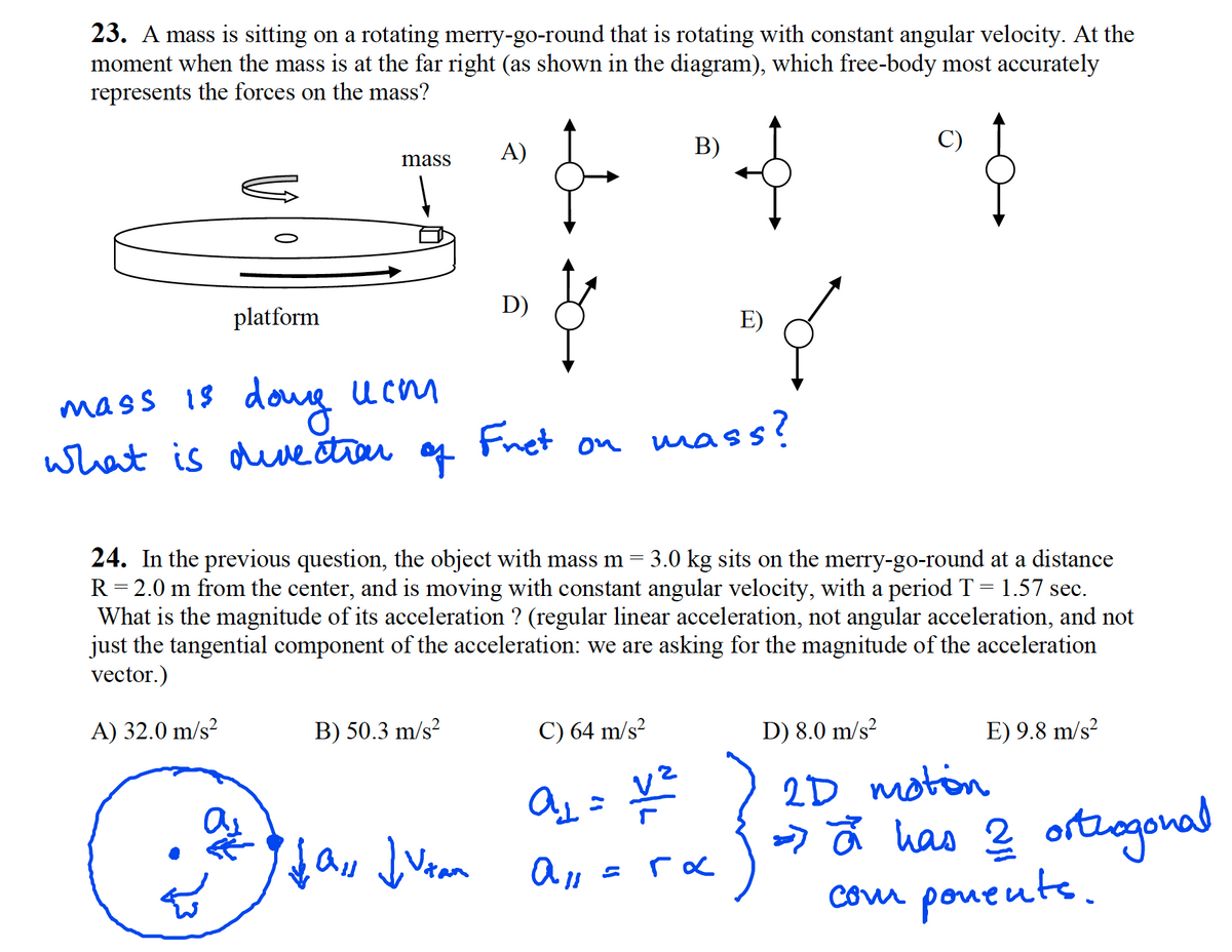 23. A mass is sitting on a rotating merry-go-round that is rotating with constant angular velocity. At the
moment when the mass is at the far right (as shown in the diagram), which free-body most accurately
represents the forces on the mass?
A)
B)
C)
mass
D)
platform
E)
dong
mass 18
Fnet on
mass?
what is due ctrar
of
24. In the previous question, the object with mass m
R= 2.0 m from the center, and is moving with constant angular velocity, with a period T = 1.57 sec.
What is the magnitude of its acceleration ? (regular linear acceleration, not angular acceleration, and not
just the tangential component of the acceleration: we are asking for the magnitude of the acceleration
vector.)
3.0 kg sits on the merry-go-round at a distance
A) 32.0 m/s?
B) 50.3 m/s?
C) 64 m/s?
D) 8.0 m/s²
E) 9.8 m/s?
ス= To
って has 2 ortagohad
2D moton
com poueute.
