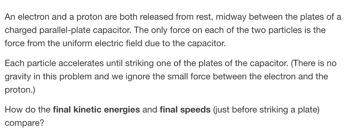 An electron and a proton are both released from rest, midway between the plates of a
charged parallel-plate capacitor. The only force on each of the two particles is the
force from the uniform electric field due to the capacitor.
Each particle accelerates until striking one of the plates of the capacitor. (There is no
gravity in this problem and we ignore the small force between the electron and the
proton.)
How do the final kinetic energies and final speeds (just before striking a plate)
compare?
