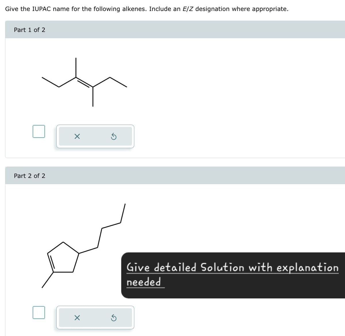 Give the IUPAC name for the following alkenes. Include an E/Z designation where appropriate.
Part 1 of 2
Part 2 of 2
Give detailed Solution with explanation
needed