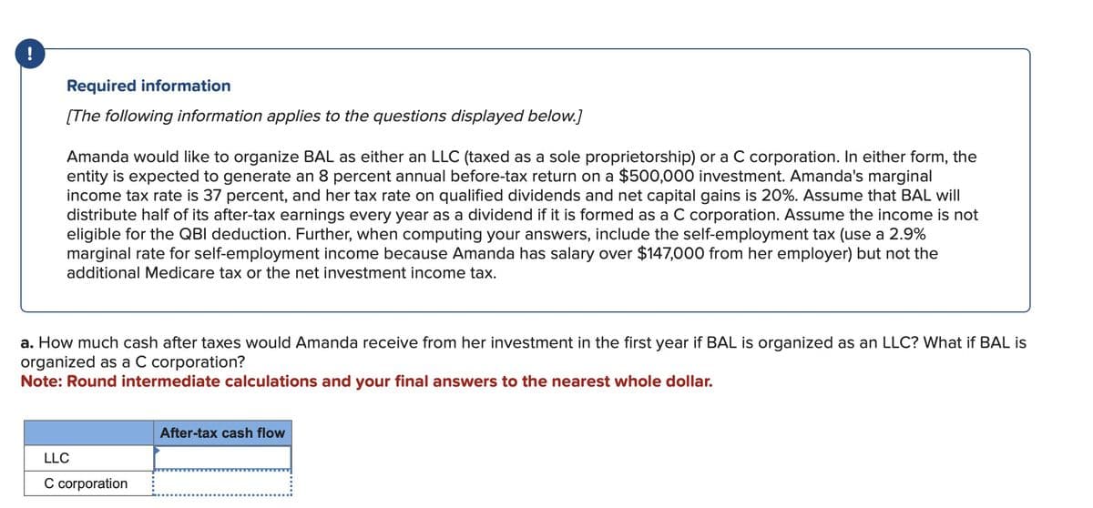 !
Required information
[The following information applies to the questions displayed below.]
Amanda would like to organize BAL as either an LLC (taxed as a sole proprietorship) or a C corporation. In either form, the
entity is expected to generate an 8 percent annual before-tax return on a $500,000 investment. Amanda's marginal
income tax rate is 37 percent, and her tax rate on qualified dividends and net capital gains is 20%. Assume that BAL will
distribute half of its after-tax earnings every year as a dividend if it is formed as a C corporation. Assume the income is not
eligible for the QBI deduction. Further, when computing your answers, include the self-employment tax (use a 2.9%
marginal rate for self-employment income because Amanda has salary over $147,000 from her employer) but not the
additional Medicare tax or the net investment income tax.
a. How much cash after taxes would Amanda receive from her investment in the first year if BAL is organized as an LLC? What if BAL is
organized as a C corporation?
Note: Round intermediate calculations and your final answers to the nearest whole dollar.
LLC
C corporation
After-tax cash flow