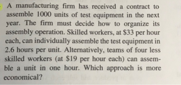 A manufacturing firm has received a contract to
assemble 1000 units of test equipment in the next
year. The firm must decide how to organize its
assembly operation. Skilled workers, at $33 per hour
each, can individually assemble the test equipment in
2.6 hours per unit. Alternatively, teams of four less
skilled workers (at $19 per hour each) can assem-
ble a unit in one hour. Which approach is more
economical?