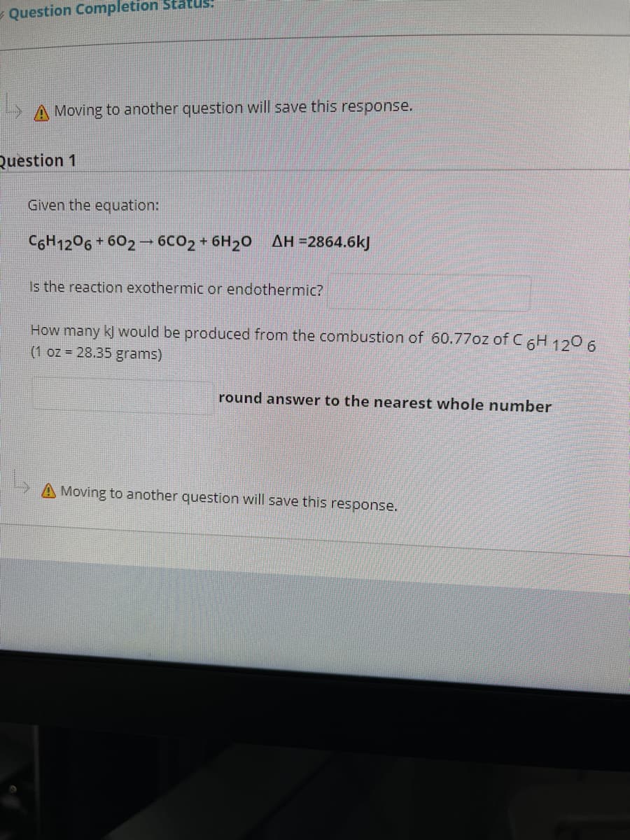 - Question Completion Status.
A Moving to another question will save this response.
Question 1
Given the equation:
CGH1206 + 602 - 6C02 + 6H20 AH =2864.6kJ
Is the reaction exothermic or endothermic?
How many kJ would be produced from the combustion of 60.77oz of C6H 120 6
(1 oz = 28.35 grams)
round answer to the nearest whole number
Moving to another question will save this response.
