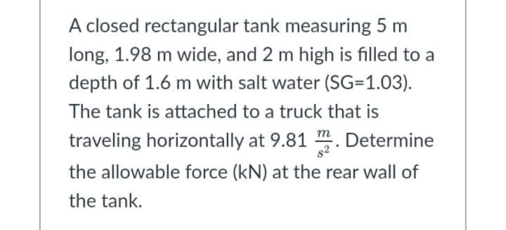 A closed rectangular tank measuring 5 m
long, 1.98 m wide, and 2 m high is filled to a
depth of 1.6 m with salt water (SG=1.03).
The tank is attached to a truck that is
traveling horizontally at 9.81 m. Determine
the allowable force (kN) at the rear wall of
the tank.