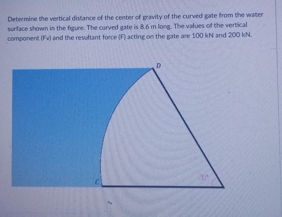 Determine the vertical distance of the center of gravity of the curved gate from the water
surface shown in the figure. The curved gate is 8.6 m long. The values of the vertical
component (Fv) and the resultant force (F) acting on the gate are 100 kN and 200 kN.
D
3.