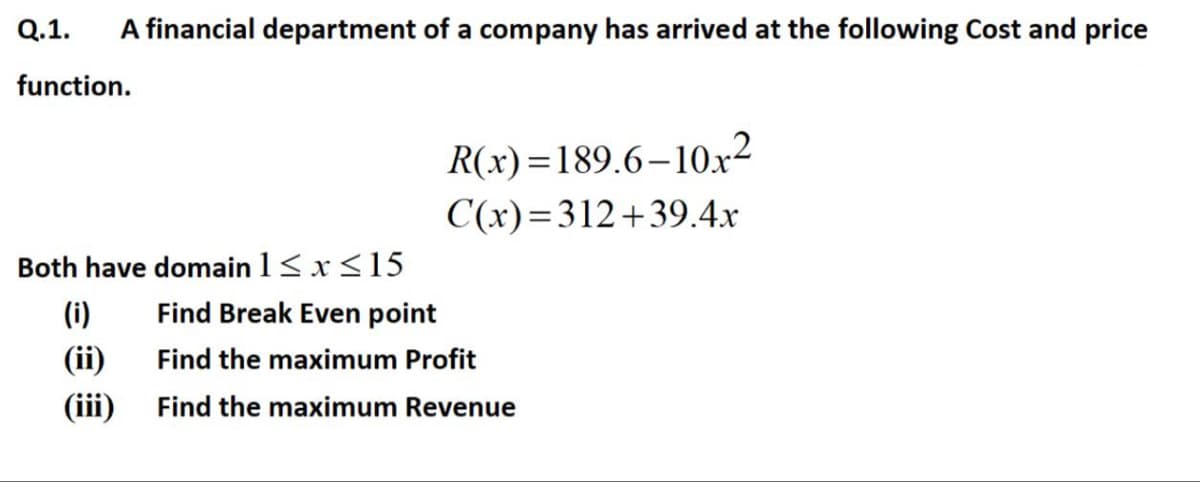 Q.1.
A financial department of a company has arrived at the following Cost and price
function.
R(x)=189.6–10x²
C(x)=312+39.4x
Both have domain 1<x<15
(i)
Find Break Even point
(ii)
Find the maximum Profit
(iii)
Find the maximum Revenue
