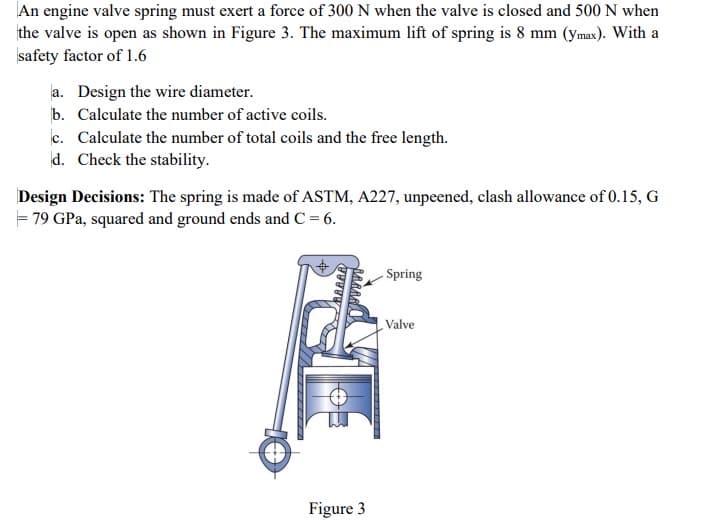 An engine valve spring must exert a force of 300 N when the valve is closed and 500 N when
the valve is open as shown in Figure 3. The maximum lift of spring is 8 mm (ymax). With a
safety factor of 1.6
a. Design the wire diameter.
b. Calculate the number of active coils.
c. Calculate the number of total coils and the free length.
d. Check the stability.
Design Decisions: The spring is made of ASTM, A227, unpeened, clash allowance of 0.15, G
= 79 GPa, squared and ground ends and C = 6.
Spring
Valve
Figure 3
