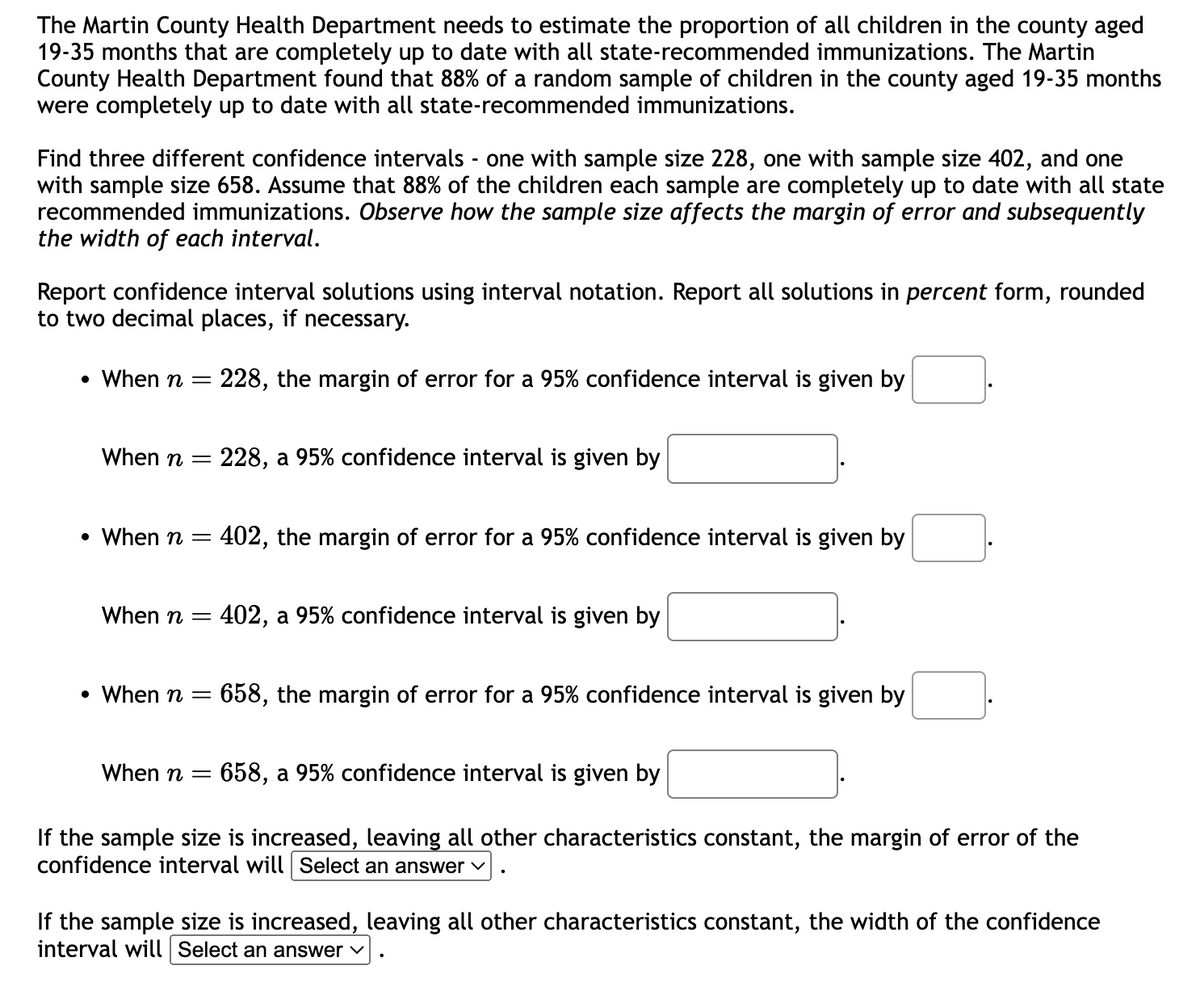 The Martin County Health Department needs to estimate the proportion of all children in the county aged
19-35 months that are completely up to date with all state-recommended immunizations. The Martin
County Health Department found that 88% of a random sample of children in the county aged 19-35 months
were completely up to date with all state-recommended immunizations.
Find three different confidence intervals - one with sample size 228, one with sample size 402, and one
with sample size 658. Assume that 88% of the children each sample are completely up to date with all state
recommended immunizations. Observe how the sample size affects the margin of error and subsequently
the width of each interval.
Report confidence interval solutions using interval notation. Report all solutions in percent form, rounded
to two decimal places, if necessary.
• When n = 228, the margin of error for a 95% confidence interval is given by
When n =
• When n =
When n =
228, a 95% confidence interval is given by
402, the margin of error for a 95% confidence interval is given by
402, a 95% confidence interval is given by
•
When n =
When n =
658, the margin of error for a 95% confidence interval is given by
658, a 95% confidence interval is given by
If the sample size is increased, leaving all other characteristics constant, the margin of error of the
confidence interval will Select an answer
If the sample size is increased, leaving all other characteristics constant, the width of the confidence
interval will Select an answer