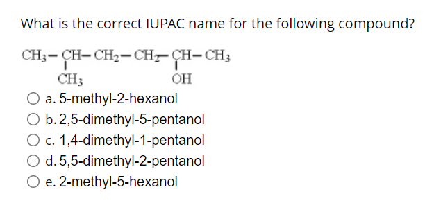 What is the correct IUPAC name for the following compound?
CH3- CH- CH2-CH- CH- CH3
CH3
a. 5-methyl-2-hexanol
O b. 2,5-dimethyl-5-pentanol
O c. 1,4-dimethyl-1-pentanol
O d. 5,5-dimethyl-2-pentanol
O e. 2-methyl-5-hexanol
OH
