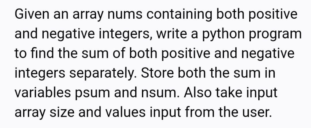 Given an array nums containing both positive
and negative integers, write a python program
to find the sum of both positive and negative
integers separately. Store both the sum in
variables psum and nsum. Also take input
array size and values input from the user.
