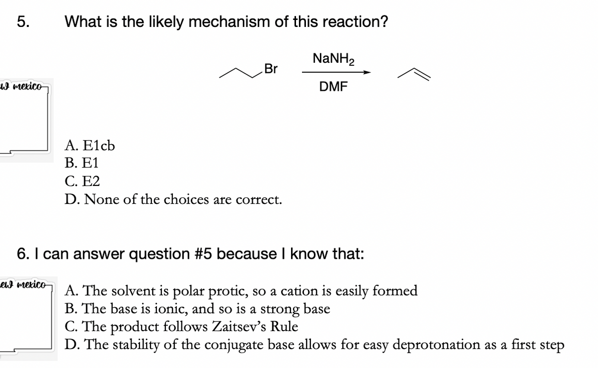 5.
w mexico
What is the likely mechanism of this reaction?
ew mexico
Br
A. E1cb
B. E1
C. E2
D. None of the choices are correct.
NaNH,
DMF
6. I can answer question #5 because I know that:
A. The solvent is polar protic, so a cation is easily formed
B. The base is ionic, and so is a strong base
C. The product follows Zaitsev's Rule
D. The stability of the conjugate base allows for easy deprotonation as a first step