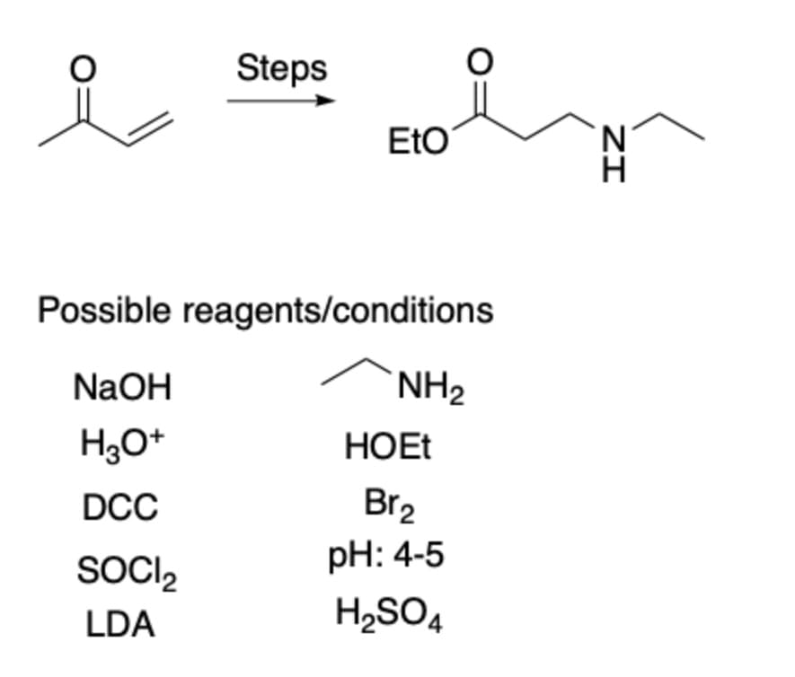 Steps
EtO
Possible reagents/conditions
NAOH
NH2
H3O*
HOET
Br2
pH: 4-5
DCC
SOCI,
LDA
H2SO4
ZI

