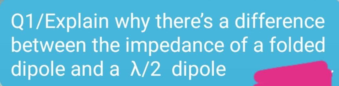 Q1/Explain why there's a difference
between the impedance of a folded
dipole and a /2 dipole
