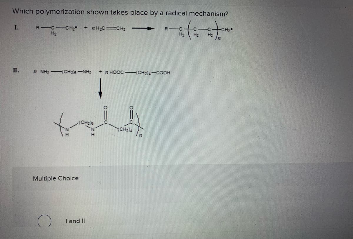 Which polymerization shown takes place by a radical mechanism?
I.
R-C
R-C-CH₂ +2H₂C=CH₂ -
H₂
-c
H₂
H₂ H₂
II.
n NH: CH2NH + nHỌCC-CH2-COOH
(CH₂)6
H
Multiple Choice
I and II
01
CH₂)4
12