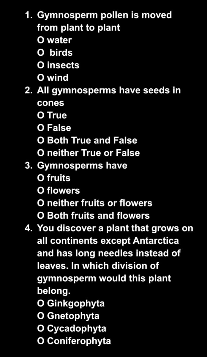 1. Gymnosperm pollen is moved
from plant to plant
O water
O birds
O insects
O wind
2. All gymnosperms have seeds in
cones
O True
O False
O Both True and False
O neither True or False
3. Gymnosperms have
O fruits
O flowers
O neither fruits or flowers
O Both fruits and flowers
4. You discover a plant that grows on
all continents except Antarctica
and has long needles instead of
leaves. In which division of
gymnosperm would this plant
belong.
O Ginkgophyta
O Gnetophyta
O Cycadophyta
O Coniferophyta
