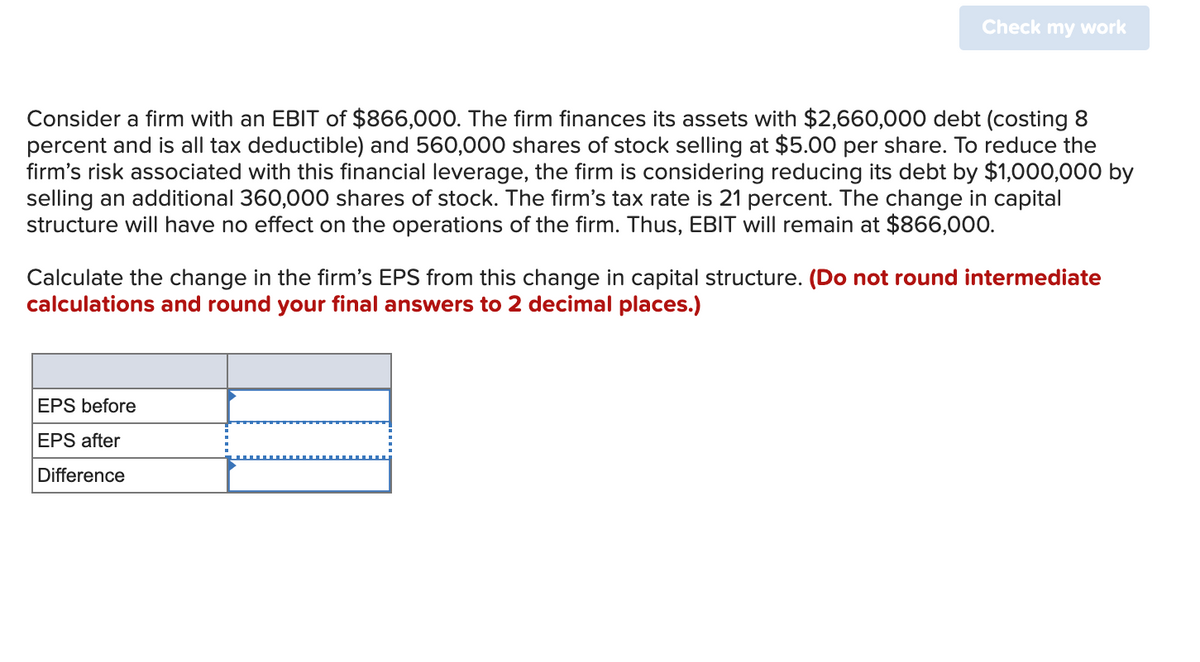 Check my work
Consider a firm with an EBIT of $866,000. The firm finances its assets with $2,660,000 debt (costing 8
percent and is all tax deductible) and 560,000 shares of stock selling at $5.00 per share. To reduce the
firm's risk associated with this financial leverage, the firm is considering reducing its debt by $1,000,000 by
selling an additional 360,000 shares of stock. The firm's tax rate is 21 percent. The change in capital
structure will have no effect on the operations of the firm. Thus, EBIT will remain at $866,000.
Calculate the change in the firm's EPS from this change in capital structure. (Do not round intermediate
calculations and round your final answers to 2 decimal places.)
EPS before
EPS after
Difference
