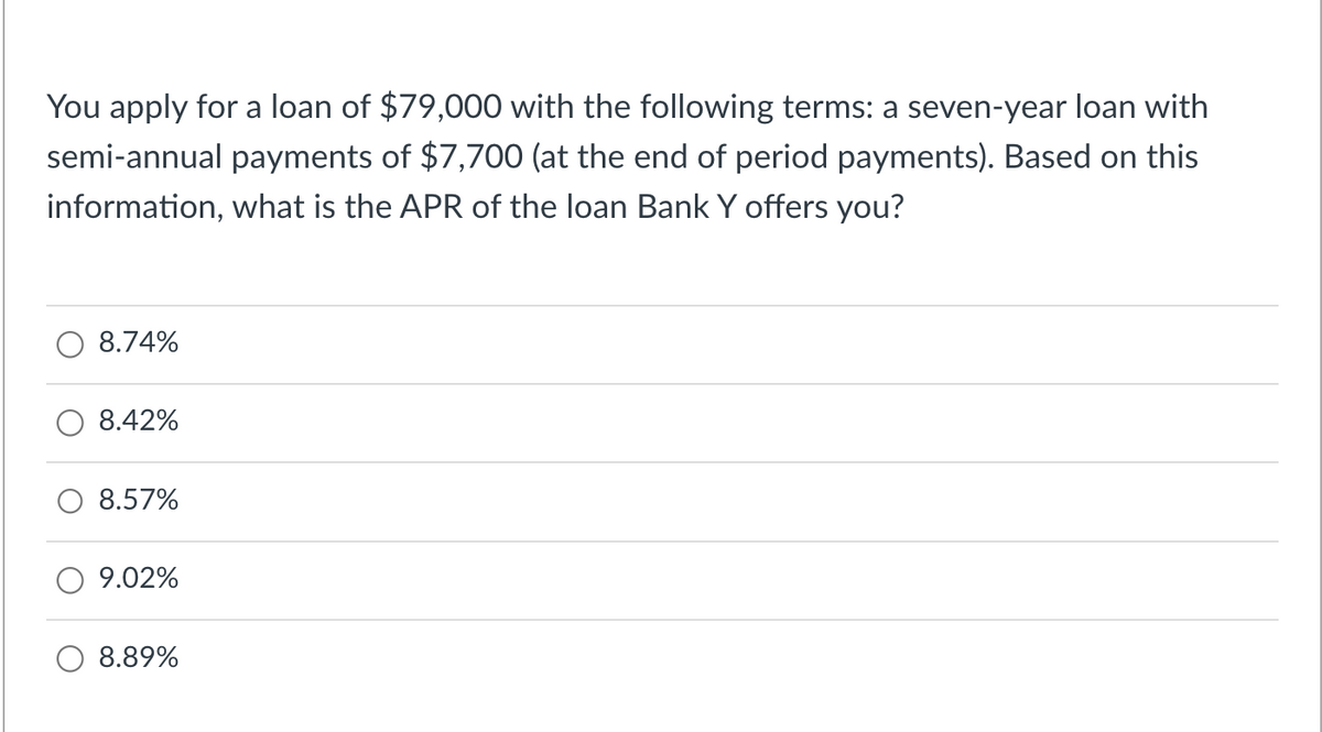 You apply for a loan of $79,000 with the following terms: a seven-year loan with
semi-annual payments of $7,700 (at the end of period payments). Based on this
information, what is the APR of the loan Bank Y offers you?
8.74%
8.42%
8.57%
9.02%
8.89%