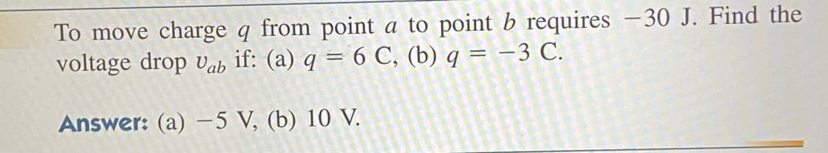 To move charge q from point a to point b requires -30 J. Find the
voltage drop Vab if: (a) q = 6 C, (b) q = -3 C.
Answer: (a) -5 V, (b) 10 V.