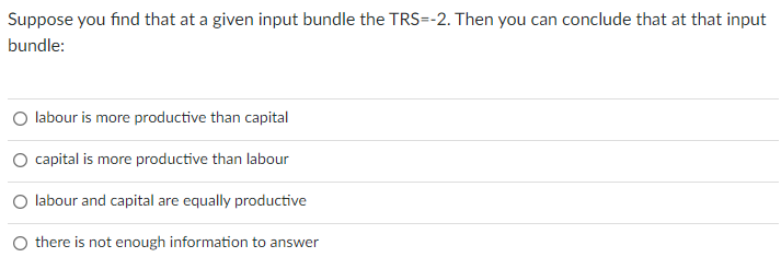 Suppose you find that at a given input bundle the TRS=-2. Then you can conclude that at that input
bundle:
labour is more productive than capital
O capital is more productive than labour
labour and capital are equally productive
O there is not enough information to answer