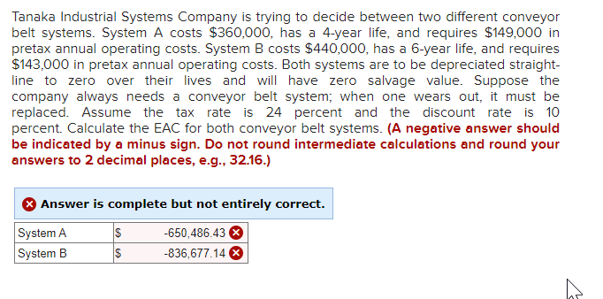 Tanaka Industrial Systems Company is trying to decide between two different conveyor
belt systems. System A costs $360,000, has a 4-year life, and requires $149,000 in
pretax annual operating costs. System B costs $440,000, has a 6-year life, and requires
$143,000 in pretax annual operating costs. Both systems are to be depreciated straight-
line to zero over their lives and will have zero salvage value. Suppose the
company always needs a conveyor belt system; when one wears out, it must be
replaced. Assume the tax rate is 24 percent and the discount rate is 10
percent. Calculate the EAC for both conveyor belt systems. (A negative answer should
be indicated by a minus sign. Do not round intermediate calculations and round your
answers to 2 decimal places, e.g., 32.16.)
Answer is complete but not entirely correct.
System A
-650,486.43 X
System B
-836,677.14 X
$
$