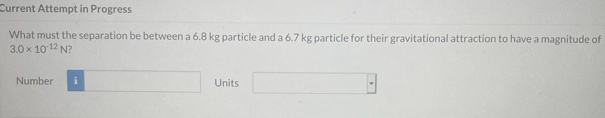 Current Attempt in Progress
What must the separation be between a 6.8 kg particle and a 6.7 kg particle for their gravitational attraction to have a magnitude of
3.0 x 10 12 N?
Number
Units
