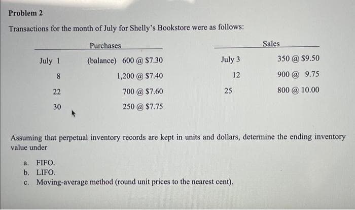 Problem 2
Transactions for the month of July for Shelly's Bookstore were as follows:
July 1
2 0.
8
22
30
Purchases
(balance) 600 @ $7.30
1,200 @ $7.40
700 @ $7.60
250 @ $7.75
July 3
12
25
Sales
a. FIFO.
b. LIFO.
c. Moving-average method (round unit prices to the nearest cent).
350 @ $9.50
900 @ 9.75
800 @10.00
Assuming that perpetual inventory records are kept in units and dollars, determine the ending inventory
value under