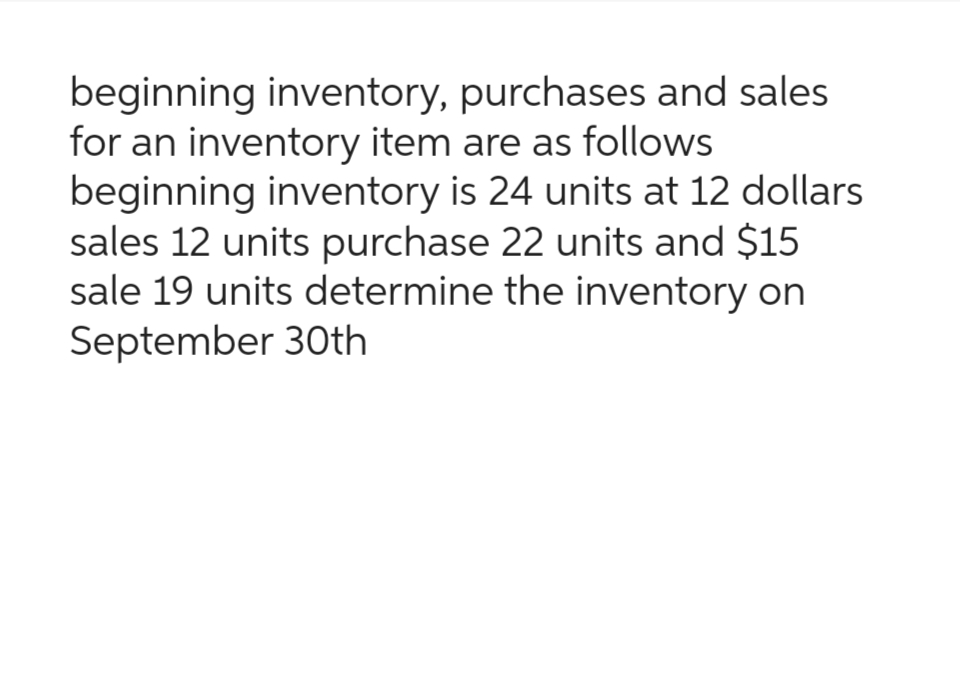 beginning inventory, purchases and sales
for an inventory item are as follows
beginning inventory is 24 units at 12 dollars
sales 12 units purchase 22 units and $15
sale 19 units determine the inventory on
September 30th