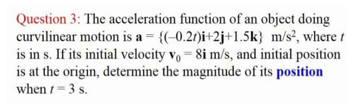Question 3: The acceleration function of an object doing
curvilinear motion is a = {(-0.2t)i+2j+1.5k} m/s², where t
is in s. If its initial velocity vo = 8i m/s, and initial position
is at the origin, determine the magnitude of its position
when t = 3 s.