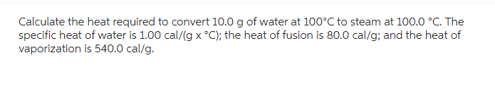 Calculate the heat required to convert 10.0 g of water at 100°C to steam at 100.0 °C. The
specific heat of water is 1.00 cal/(g x °C); the heat of fusion is 80.0 cal/g; and the heat of
vaporization is 540.0 cal/g.