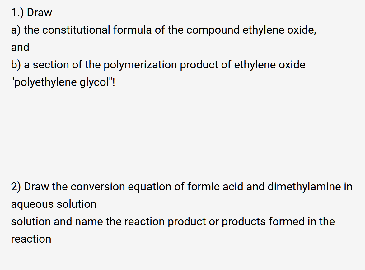 1.) Draw
a) the constitutional formula of the compound ethylene oxide,
and
b) a section of the polymerization product of ethylene oxide
"polyethylene glycol"!
2) Draw the conversion equation of formic acid and dimethylamine in
aqueous solution
solution and name the reaction product or products formed in the
reaction