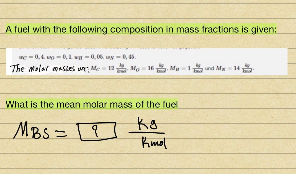 A fuel with the following composition in mass fractions is given:
WC= 0, 4. wo = 0, 1, WH 0,05, wN= 0, 45.
The Molar masses are: Mc = 12 Mo <= 16
kg
kmol
leg
kmol
What is the mean molar mass of the fuel
kg
MBS = [?]
MH = 1 und MN = 14
leg
kmol
Kmol
leg
kmol