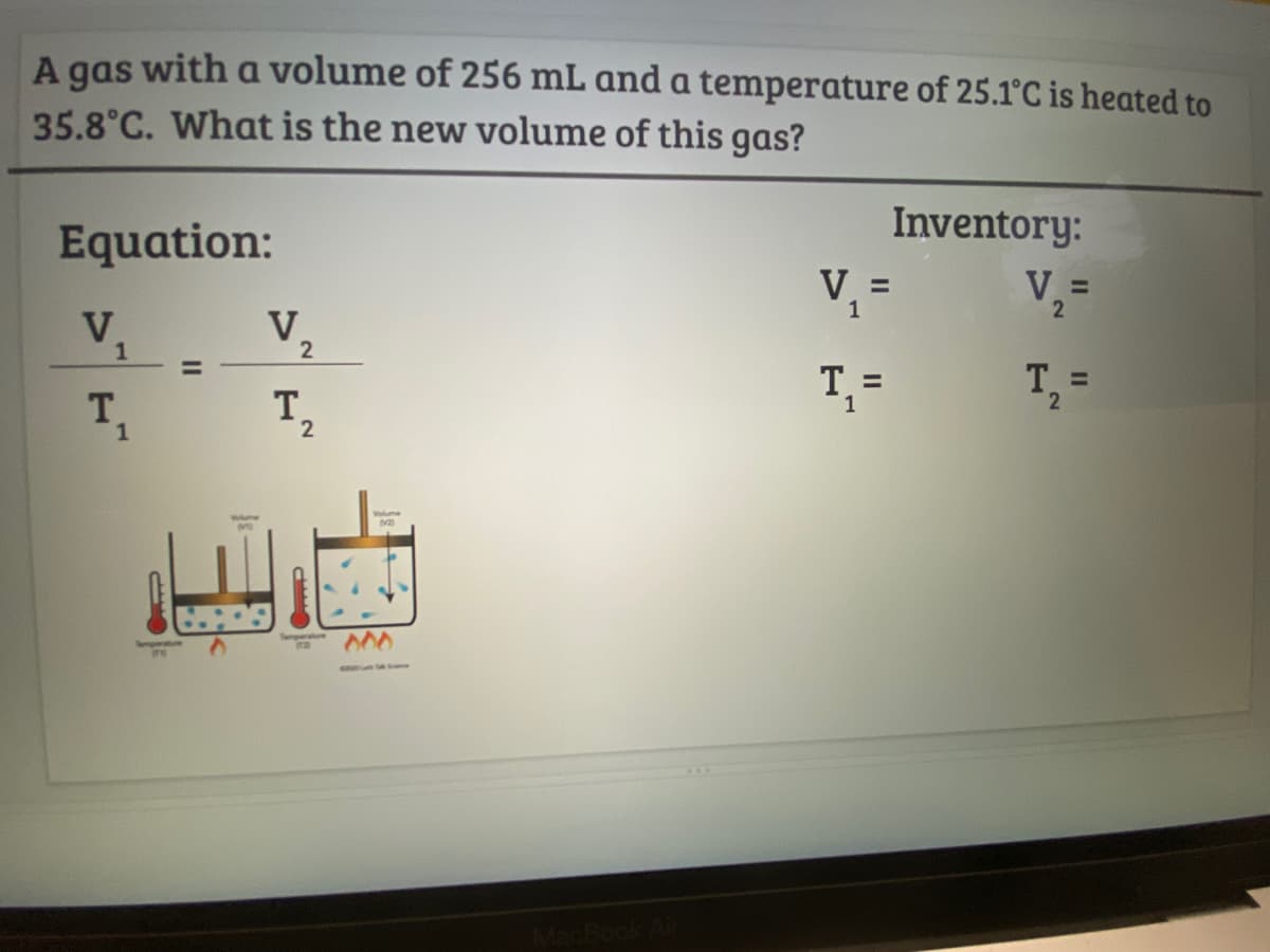 A gas with a volume of 256 mL and a temperature of 25.1°C is heated to
35.8°C. What is the new volume of this gas?
Inventory:
Equation:
V, =
V =
V.
1
V.
2
%3D
%3D
T,
T.
1
