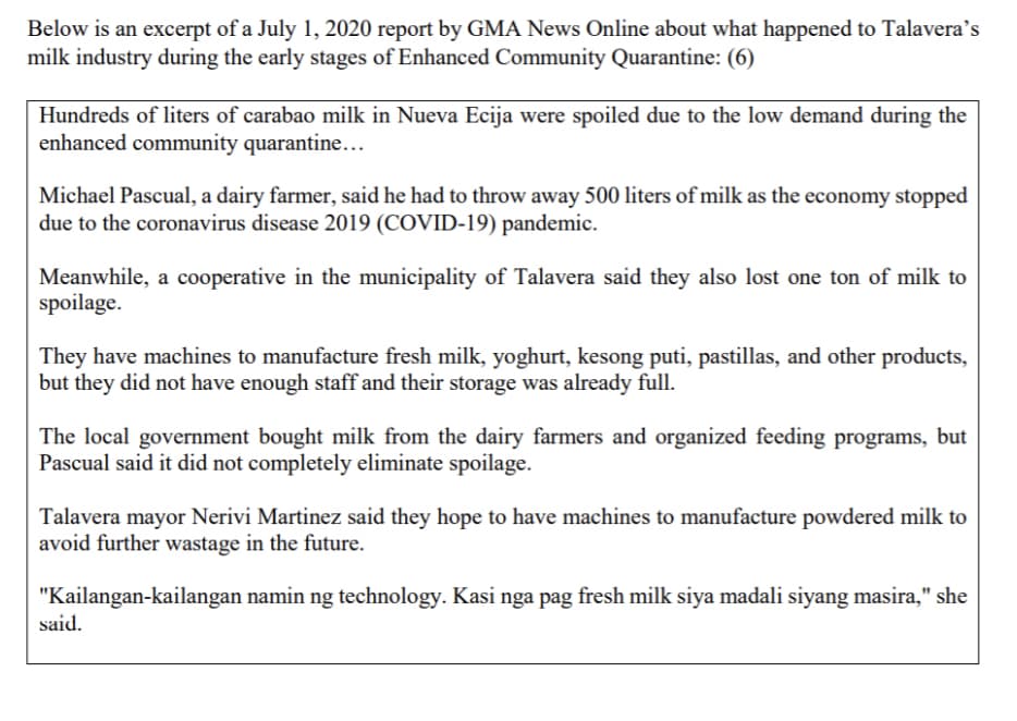 Below is an excerpt of a July 1, 2020 report by GMA News Online about what happened to Talavera's
milk industry during the early stages of Enhanced Community Quarantine: (6)
Hundreds of liters of carabao milk in Nueva Ecija were spoiled due to the low demand during the
enhanced community quarantine...
Michael Pascual, a dairy farmer, said he had to throw away 500 liters of milk as the economy stopped
due to the coronavirus disease 2019 (COVID-19) pandemic.
Meanwhile, a cooperative in the municipality of Talavera said they also lost one ton of milk to
spoilage.
They have machines to manufacture fresh milk, yoghurt, kesong puti, pastillas, and other products,
but they did not have enough staff and their storage was already full.
The local government bought milk from the dairy farmers and organized feeding programs, but
Pascual said it did not completely eliminate spoilage.
Talavera mayor Nerivi Martinez said they hope to have machines to manufacture powdered milk to
avoid further wastage in the future.
"Kailangan-kailangan namin ng technology. Kasi nga pag fresh milk siya madali siyang masira," she
said.
