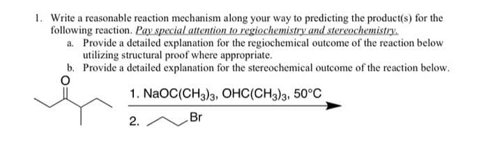 1. Write a reasonable reaction mechanism along your way to predicting the product(s) for the
following reaction. Pay special attention to regiochemistry and stereochemistry.
a. Provide a detailed explanation for the regiochemical outcome of the reaction below
utilizing structural proof where appropriate.
b. Provide a detailed explanation for the stereochemical outcome of the reaction below.
1. NaOC(CH3)3, OHC(CH3)3, 50°C
2.
Br
