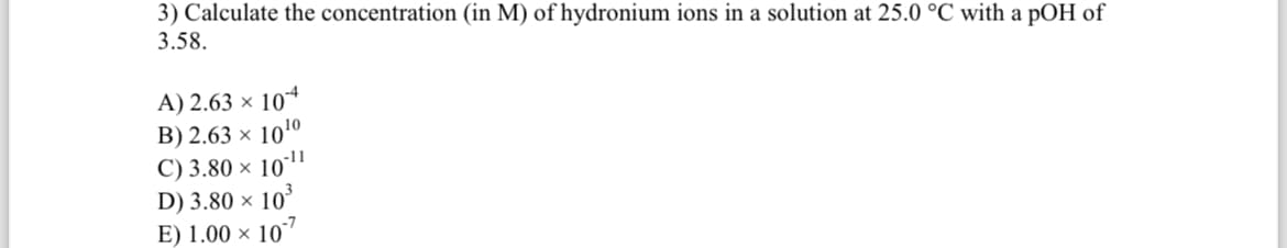 3) Calculate the concentration (in M) of hydronium ions in a solution at 25.0 °C with a pOH of
3.58.
A) 2.63 × 104
B) 2.63 × 1010
C) 3.80 × 1011
D) 3.80 × 103
E) 1.00 x 10