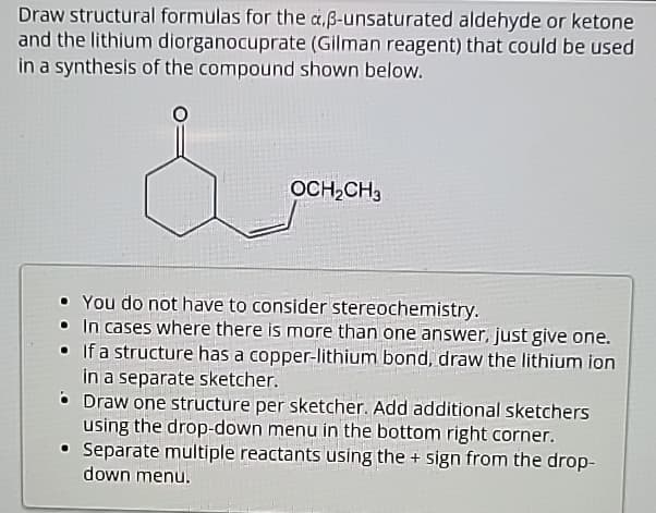 Draw structural formulas for the a,ß-unsaturated aldehyde or ketone
and the lithium diorganocuprate (Gilman reagent) that could be used
in a synthesis of the compound shown below.
OCH2CH3
You do not have to consider stereochemistry.
In cases where there is more than one answer, just give one.
• If a structure has a copper-lithium bond, draw the lithium ion
in a separate sketcher.
• Draw one structure per sketcher. Add additional sketchers
using the drop-down menu in the bottom right corner.
• Separate multiple reactants using the + sign from the drop-
down menu.