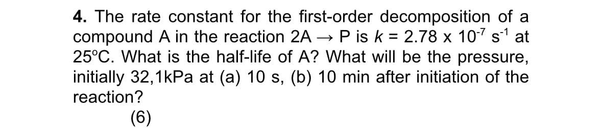 4. The rate constant for the first-order decomposition of a
compound A in the reaction 2AP is k = 2.78 x 10-7 s1 at
25°C. What is the half-life of A? What will be the pressure,
initially 32,1kPa at (a) 10 s, (b) 10 min after initiation of the
reaction?
(6)
