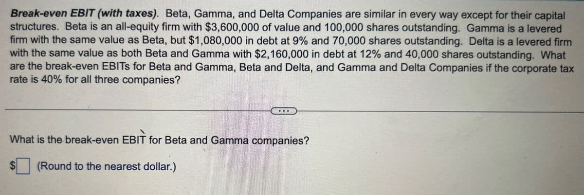 Break-even EBIT (with taxes). Beta, Gamma, and Delta Companies are similar in every way except for their capital
structures. Beta is an all-equity firm with $3,600,000 of value and 100,000 shares outstanding. Gamma is a levered
firm with the same value as Beta, but $1,080,000 in debt at 9% and 70,000 shares outstanding. Delta is a levered firm
with the same value as both Beta and Gamma with $2,160,000 in debt at 12% and 40,000 shares outstanding. What
are the break-even EBITS for Beta and Gamma, Beta and Delta, and Gamma and Delta Companies if the corporate tax
rate is 40% for all three companies?
What is the break-even EBIT for Beta and Gamma companies?
S
(Round to the nearest dollar.)