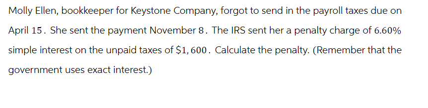 Molly Ellen, bookkeeper for Keystone Company, forgot to send in the payroll taxes due on
April 15. She sent the payment November 8. The IRS sent her a penalty charge of 6.60%
simple interest on the unpaid taxes of $1,600. Calculate the penalty. (Remember that the
government uses exact interest.)