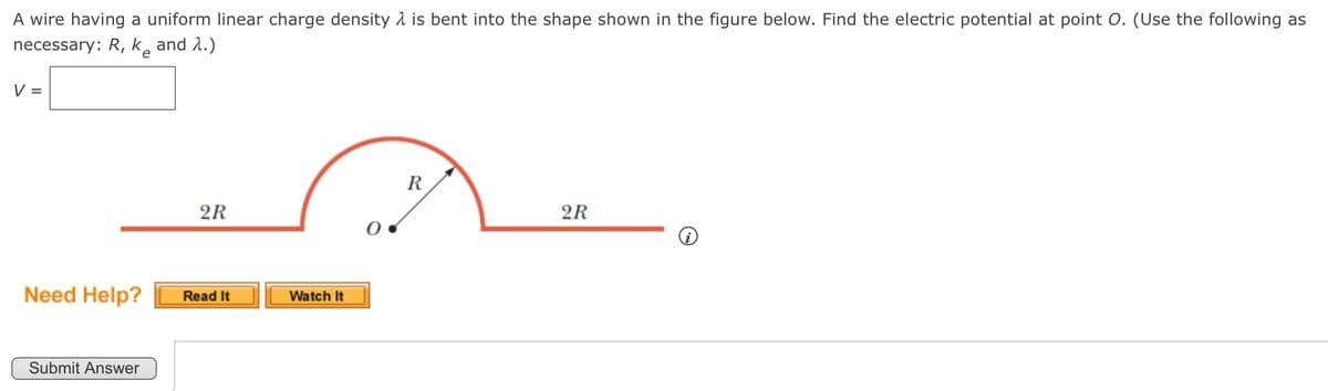 A wire having a uniform linear charge density is bent into the shape shown in the figure below. Find the electric potential at point O. (Use the following as
necessary: R, k₂ and 1.)
V
e
2R
Need Help?
Read It
Watch It
Submit Answer
R
2R
i