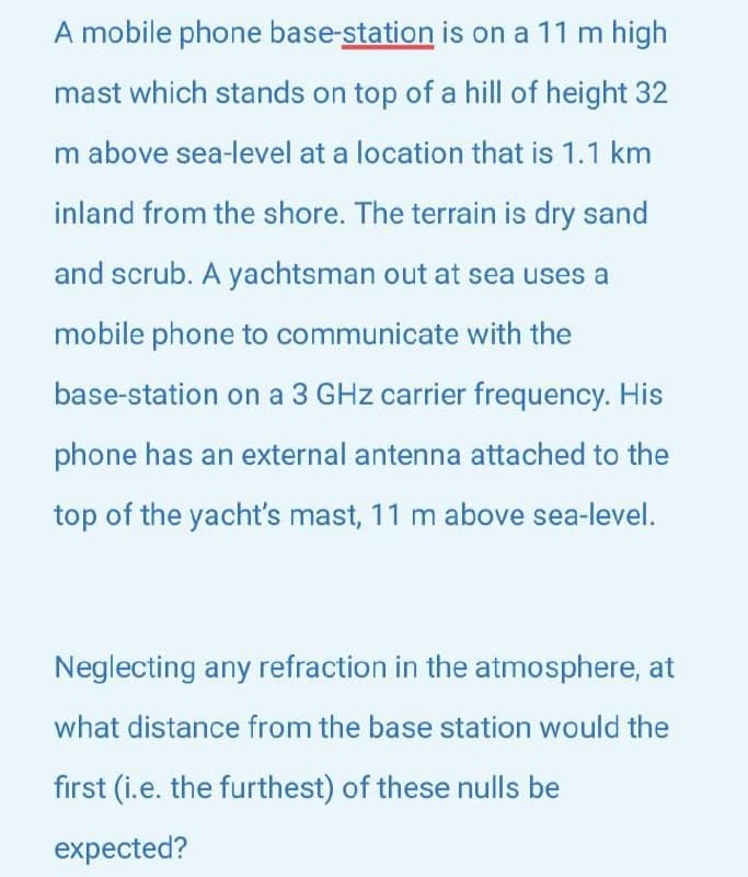 A mobile phone base-station is on a 11 m high
mast which stands on top of a hill of height 32
m above sea-level at a location that is 1.1 km
inland from the shore. The terrain is dry sand
and scrub. A yachtsman out at sea uses a
mobile phone to communicate with the
base-station on a 3 GHz carrier frequency. His
phone has an external antenna attached to the
top of the yacht's mast, 11 m above sea-level.
Neglecting any refraction in the atmosphere, at
what distance from the base station would the
first (i.e. the furthest) of these nulls be
expected?
