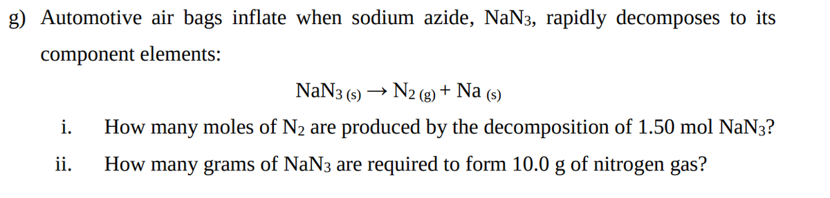 g) Automotive air bags inflate when sodium azide, NaN3, rapidly decomposes to its
component elements:
NaN3 (s)
N2 (g) + Na (s)
i.
How many moles of N2 are produced by the decomposition of 1.50 mol NaN3?
ii.
How many grams of NaN3 are required to form 10.0 g of nitrogen gas?
