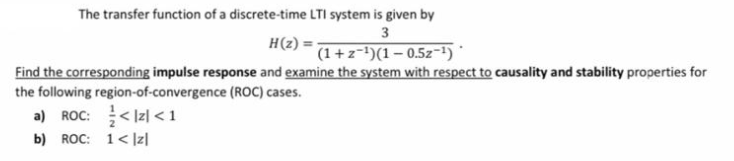 The transfer function of a discrete-time LTI system is given by
3
H(z) =-
(1+z=')(1 – 0.5z-1)
Find the corresponding impulse response and examine the system with respect to causality and stability properties for
the following region-of-convergence (ROC) cases.
a) ROC: < Iz| < 1
b) ROC: 1< |z|
