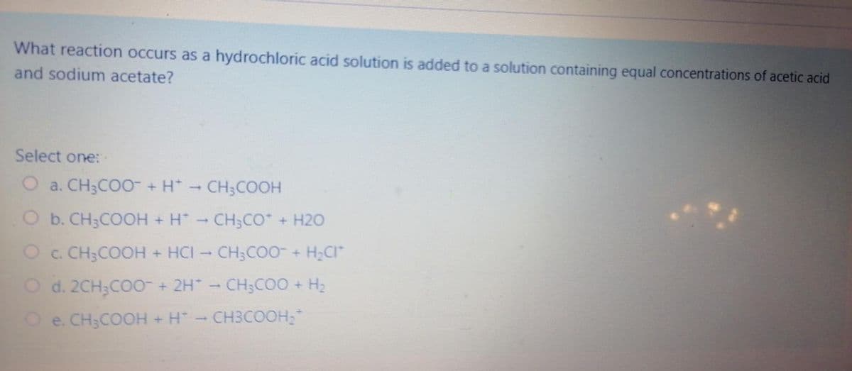 What reaction occurs as a hydrochloric acid solution is added to a solution containing equal concentrations of acetic acid
and sodium acetate?
Select one: -
O a. CH3CO0 + H*-CH3COOH
O b. CH3COOH + H CH3CO* + H2O
O c. CH3COOH + HCI CH;COO + H;CI
O d. 2CH3CO0 + 2H - CH3COO + H2
O e. CH;COOH + H-CH3COOH;
