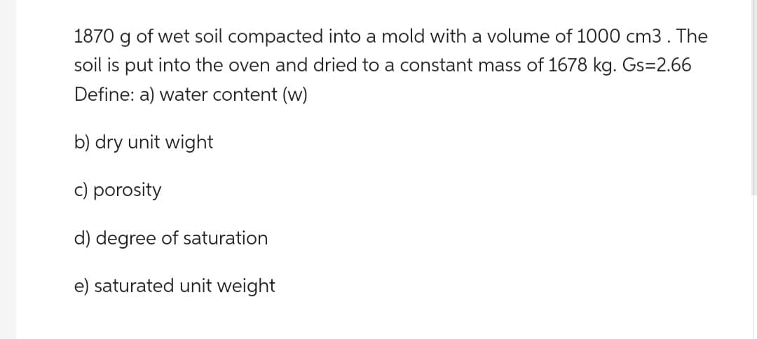 1870 g of wet soil compacted into a mold with a volume of 1000 cm3. The
soil is put into the oven and dried to a constant mass of 1678 kg. Gs=2.66
Define: a) water content (w)
b) dry unit wight
c) porosity
d) degree of saturation
e) saturated unit weight
