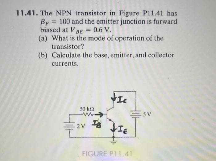 11.41. The NPN transistor in Figure P11.41 has
BF 100 and the emitter junction is forward
biased at V BE = 0.6 V.
=
(a) What is the mode of operation of the
transistor?
(b) Calculate the base, emitter, and collector
currents.
50 ΚΩ
2 V
I
Is
FIC
↓IE
FIGURE P11.41
Sv