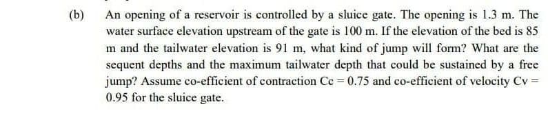 (b)
An opening of a reservoir is controlled by a sluice gate. The opening is 1.3 m. The
water surface elevation upstream of the gate is 100 m. If the elevation of the bed is 85
m and the tailwater elevation is 91 m, what kind of jump will form? What are the
sequent depths and the maximum tailwater depth that could be sustained by a free
jump? Assume co-efficient of contraction Cc 0.75 and co-efficient of velocity Cv =
0.95 for the sluice gate.
