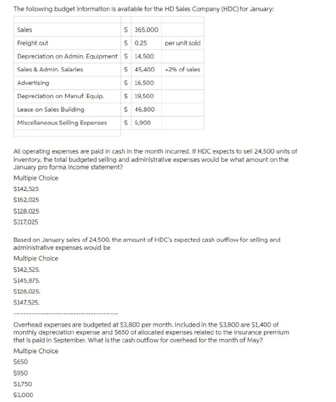 The following budget information is available for the HD Sales Company (HDC) for January:
S 365,000
s 0.25
Sales
Freight out
per unit sold
Depreciation on Admin. Equipment S 14.500
Sales & Admin. Salaries
S 45,400 +2% of sales
Advertising
S 16,500
Depreciation on Manuf. Equip.
S 19,500
S 46,800
S 5,900
Lease on Sales Building
Miscellaneous Selling Expenses
All operating expenses are paid in cash in the month incurred. If HDC expects to sell 24,500 units of
inventory, the total budgeted selling and administrative expenses would be what amount on the
January pro forma income statement?
Multiple Choice
S142,525
S162,025
S128.025
S317,025
Based on January sales of 24,500, the amount of HDC's expected cash outflow for selling and
administrative expenses would be
Multiple Choice
$142,525.
S145,875.
S128,025.
S147,525.
Overhead expenses are budgeted at $3,800 per month. Included in the $3,800 are S1,400 of
monthly depredation expense and S650 of allocated expenses related to the insurance premium
that is paid in September. What is the cash outflow for overhead for the month of May?
Multiple Choice
S650
S950
S1,750
S3,000
