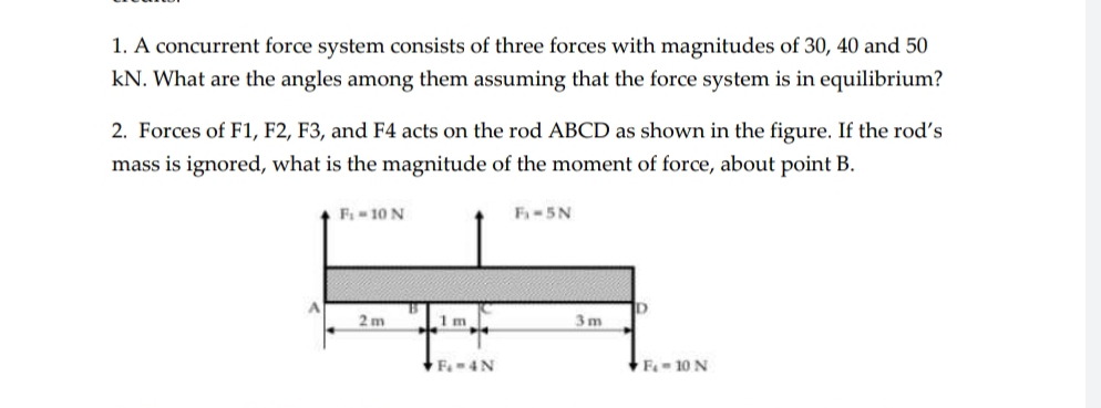 1. A concurrent force system consists of three forces with magnitudes of 30, 40 and 50
kN. What are the angles among them assuming that the force system is in equilibrium?
2. Forces of F1, F2, F3, and F4 acts on the rod ABCD as shown in the figure. If the rod's
mass is ignored, what is the magnitude of the moment of force, about point B.
F 10 N
F1-5N
ID
2 m
1m.
3 m
F-4N
F 10 N
