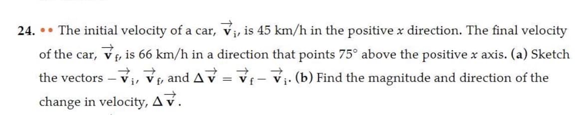 24. •• The initial velocity of a car, V₁, is 45 km/h in the positive x direction. The final velocity
of the car, V , is 66 km/h in a direction that points 75° above the positive x axis. (a) Sketch
the vectors - V₁,₁,and AV = V₁-₁. (b) Find the magnitude and direction of the
→
f-
change in velocity, AV.